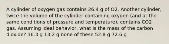 A cylinder of oxygen gas contains 26.4 g of O2. Another cylinder, twice the volume of the cylinder containing oxygen (and at the same conditions of pressure and temperature), contains CO2 gas. Assuming ideal behavior, what is the mass of the carbon dioxide? 36.3 g 13.2 g none of these 52.8 g 72.6 g