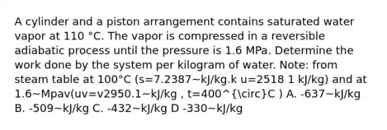 A cylinder and a piston arrangement contains saturated water vapor at 110 °C. The vapor is compressed in a reversible adiabatic process until the pressure is 1.6 MPa. Determine the work done by the system per kilogram of water. Note: from steam table at 100°C (s=7.2387~kJ/kg.k u=2518 1 kJ/kg) and at 1.6~Mpav(uv=v2950.1~kJ/kg , t=400^circC ) A. -637~kJ/kg B. -509~kJ/kg C. -432~kJ/kg D -330~kJ/kg