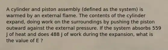 A cylinder and piston assembly (defined as the system) is warmed by an external flame. The contents of the cylinder expand, doing work on the surroundings by pushing the piston outward against the external pressure. If the system absorbs 559 J of heat and does 488 J of work during the expansion, what is the value of E ?