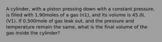 A cylinder, with a piston pressing down with a constant pressure, is filled with 1.90moles of a gas (n1), and its volume is 45.0L (V1). If 0.500mole of gas leak out, and the pressure and temperature remain the same, what is the final volume of the gas inside the cylinder?