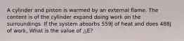 A cylinder and piston is warmed by an external flame. The content is of the cylinder expand doing work on the surroundings. If the system absorbs 559J of heat and does 488J of work, What is the value of △E?