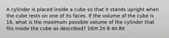 A cylinder is placed inside a cube so that it stands upright when the cube rests on one of its faces. If the volume of the cube is 16, what is the maximum possible volume of the cylinder that fits inside the cube as described? 16/π 2π 8 4π 8π