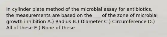 In cylinder plate method of the microbial assay for antibiotics, the measurements are based on the ___ of the zone of microbial growth inhibition A.) Radius B.) Diameter C.) Circumference D.) All of these E.) None of these