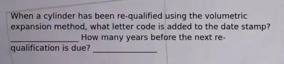 When a cylinder has been re-qualified using the volumetric expansion method, what letter code is added to the date stamp? _________________ How many years before the next re-qualification is due? ________________