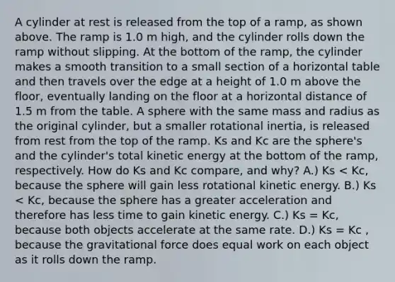 A cylinder at rest is released from the top of a ramp, as shown above. The ramp is 1.0 m high, and the cylinder rolls down the ramp without slipping. At the bottom of the ramp, the cylinder makes a smooth transition to a small section of a horizontal table and then travels over the edge at a height of 1.0 m above the floor, eventually landing on the floor at a horizontal distance of 1.5 m from the table. A sphere with the same mass and radius as the original cylinder, but a smaller rotational inertia, is released from rest from the top of the ramp. Ks and Kc are the sphere's and the cylinder's total kinetic energy at the bottom of the ramp, respectively. How do Ks and Kc compare, and why? A.) Ks < Kc, because the sphere will gain less rotational kinetic energy. B.) Ks < Kc, because the sphere has a greater acceleration and therefore has less time to gain kinetic energy. C.) Ks = Kc, because both objects accelerate at the same rate. D.) Ks = Kc , because the gravitational force does equal work on each object as it rolls down the ramp.