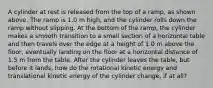 A cylinder at rest is released from the top of a ramp, as shown above. The ramp is 1.0 m high, and the cylinder rolls down the ramp without slipping. At the bottom of the ramp, the cylinder makes a smooth transition to a small section of a horizontal table and then travels over the edge at a height of 1.0 m above the floor, eventually landing on the floor at a horizontal distance of 1.5 m from the table. After the cylinder leaves the table, but before it lands, how do the rotational kinetic energy and translational kinetic energy of the cylinder change, if at all?