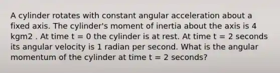 A cylinder rotates with constant angular acceleration about a fixed axis. The cylinder's moment of inertia about the axis is 4 kgm2 . At time t = 0 the cylinder is at rest. At time t = 2 seconds its angular velocity is 1 radian per second. What is the angular momentum of the cylinder at time t = 2 seconds?