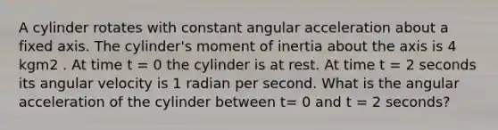 A cylinder rotates with constant angular acceleration about a fixed axis. The cylinder's moment of inertia about the axis is 4 kgm2 . At time t = 0 the cylinder is at rest. At time t = 2 seconds its angular velocity is 1 radian per second. What is the angular acceleration of the cylinder between t= 0 and t = 2 seconds?