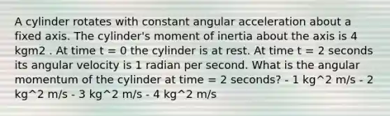 A cylinder rotates with constant angular acceleration about a fixed axis. The cylinder's moment of inertia about the axis is 4 kgm2 . At time t = 0 the cylinder is at rest. At time t = 2 seconds its angular velocity is 1 radian per second. What is the angular momentum of the cylinder at time = 2 seconds? - 1 kg^2 m/s - 2 kg^2 m/s - 3 kg^2 m/s - 4 kg^2 m/s