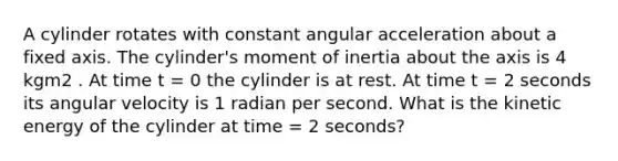 A cylinder rotates with constant angular acceleration about a fixed axis. The cylinder's moment of inertia about the axis is 4 kgm2 . At time t = 0 the cylinder is at rest. At time t = 2 seconds its angular velocity is 1 radian per second. What is the kinetic energy of the cylinder at time = 2 seconds?