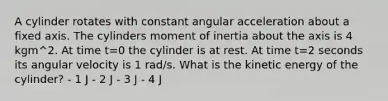 A cylinder rotates with constant angular acceleration about a fixed axis. The cylinders moment of inertia about the axis is 4 kgm^2. At time t=0 the cylinder is at rest. At time t=2 seconds its angular velocity is 1 rad/s. What is the kinetic energy of the cylinder? - 1 J - 2 J - 3 J - 4 J