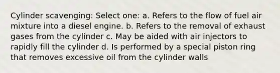 Cylinder scavenging: Select one: a. Refers to the flow of fuel air mixture into a diesel engine. b. Refers to the removal of exhaust gases from the cylinder c. May be aided with air injectors to rapidly fill the cylinder d. Is performed by a special piston ring that removes excessive oil from the cylinder walls