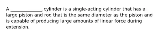 A ______________ cylinder is a single-acting cylinder that has a large piston and rod that is the same diameter as the piston and is capable of producing large amounts of linear force during extension.