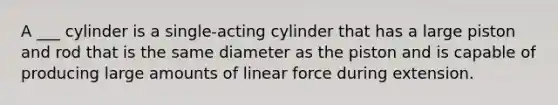 A ___ cylinder is a single-acting cylinder that has a large piston and rod that is the same diameter as the piston and is capable of producing large amounts of linear force during extension.