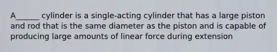 A______ cylinder is a single-acting cylinder that has a large piston and rod that is the same diameter as the piston and is capable of producing large amounts of linear force during extension