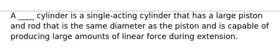 A ____ cylinder is a single-acting cylinder that has a large piston and rod that is the same diameter as the piston and is capable of producing large amounts of linear force during extension.