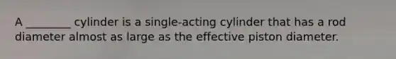A ________ cylinder is a single-acting cylinder that has a rod diameter almost as large as the effective piston diameter.