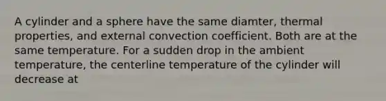 A cylinder and a sphere have the same diamter, thermal properties, and external convection coefficient. Both are at the same temperature. For a sudden drop in the ambient temperature, the centerline temperature of the cylinder will decrease at