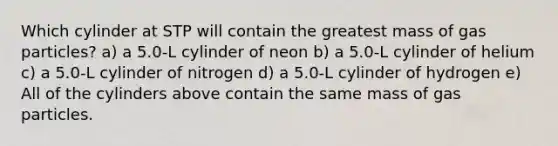 Which cylinder at STP will contain the greatest mass of gas particles? a) a 5.0-L cylinder of neon b) a 5.0-L cylinder of helium c) a 5.0-L cylinder of nitrogen d) a 5.0-L cylinder of hydrogen e) All of the cylinders above contain the same mass of gas particles.