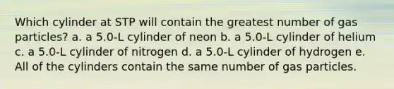 Which cylinder at STP will contain the greatest number of gas particles? a. a 5.0-L cylinder of neon b. a 5.0-L cylinder of helium c. a 5.0-L cylinder of nitrogen d. a 5.0-L cylinder of hydrogen e. All of the cylinders contain the same number of gas particles.