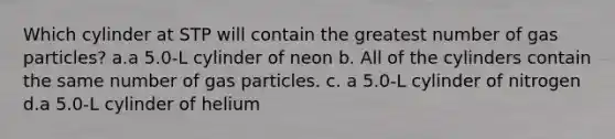 Which cylinder at STP will contain the greatest number of gas particles? a.a 5.0-L cylinder of neon b. All of the cylinders contain the same number of gas particles. c. a 5.0-L cylinder of nitrogen d.a 5.0-L cylinder of helium