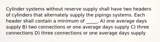 Cylinder systems without reserve supply shall have two headers of cylinders that alternately supply the pipings systems. Each header shall contain a minimum of _____. A) one average days supply B) two connections or one average days supply C) three connections D) three connections or one average days supply