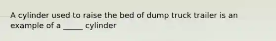 A cylinder used to raise the bed of dump truck trailer is an example of a _____ cylinder