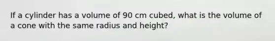 If a cylinder has a volume of 90 cm cubed, what is the volume of a cone with the same radius and height?