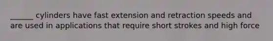 ______ cylinders have fast extension and retraction speeds and are used in applications that require short strokes and high force