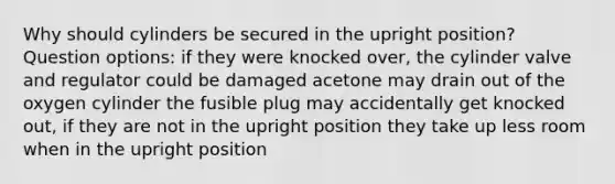 Why should cylinders be secured in the upright position? Question options: if they were knocked over, the cylinder valve and regulator could be damaged acetone may drain out of the oxygen cylinder the fusible plug may accidentally get knocked out, if they are not in the upright position they take up less room when in the upright position