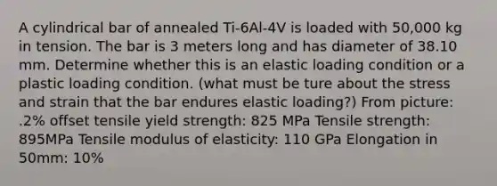 A cylindrical bar of annealed Ti-6Al-4V is loaded with 50,000 kg in tension. The bar is 3 meters long and has diameter of 38.10 mm. Determine whether this is an elastic loading condition or a plastic loading condition. (what must be ture about the stress and strain that the bar endures elastic loading?) From picture: .2% offset tensile yield strength: 825 MPa Tensile strength: 895MPa Tensile modulus of elasticity: 110 GPa Elongation in 50mm: 10%