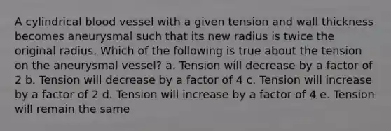 A cylindrical blood vessel with a given tension and wall thickness becomes aneurysmal such that its new radius is twice the original radius. Which of the following is true about the tension on the aneurysmal vessel? a. Tension will decrease by a factor of 2 b. Tension will decrease by a factor of 4 c. Tension will increase by a factor of 2 d. Tension will increase by a factor of 4 e. Tension will remain the same