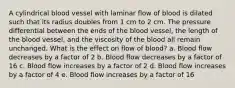 A cylindrical blood vessel with laminar flow of blood is dilated such that its radius doubles from 1 cm to 2 cm. The pressure differential between the ends of the blood vessel, the length of the blood vessel, and the viscosity of the blood all remain unchanged. What is the effect on flow of blood? a. Blood flow decreases by a factor of 2 b. Blood flow decreases by a factor of 16 c. Blood flow increases by a factor of 2 d. Blood flow increases by a factor of 4 e. Blood flow increases by a factor of 16