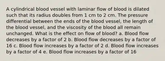 A cylindrical blood vessel with laminar flow of blood is dilated such that its radius doubles from 1 cm to 2 cm. The pressure differential between the ends of the blood vessel, the length of the blood vessel, and the viscosity of the blood all remain unchanged. What is the effect on flow of blood? a. Blood flow decreases by a factor of 2 b. Blood flow decreases by a factor of 16 c. Blood flow increases by a factor of 2 d. Blood flow increases by a factor of 4 e. Blood flow increases by a factor of 16