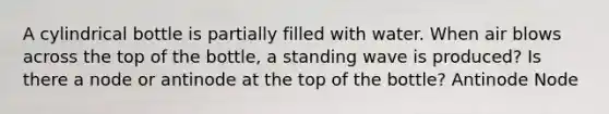 A cylindrical bottle is partially filled with water. When air blows across the top of the bottle, a standing wave is produced? Is there a node or antinode at the top of the bottle? Antinode Node