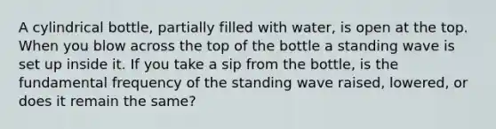 A cylindrical bottle, partially filled with water, is open at the top. When you blow across the top of the bottle a standing wave is set up inside it. If you take a sip from the bottle, is the fundamental frequency of the standing wave raised, lowered, or does it remain the same?