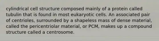 cylindrical cell structure composed mainly of a protein called tubulin that is found in most eukaryotic cells. An associated pair of centrioles, surrounded by a shapeless mass of dense material, called the pericentriolar material, or PCM, makes up a compound structure called a centrosome.