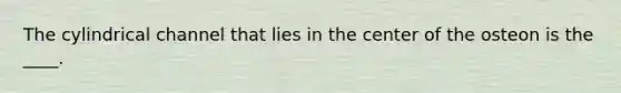 The cylindrical channel that lies in the center of the osteon is the ____.