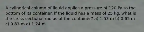 A cylindrical column of liquid applies a pressure of 120 Pa to the bottom of its container. If the liquid has a mass of 25 kg, what is the cross-sectional radius of the container? a) 1.53 m b) 0.65 m c) 0.81 m d) 1.24 m