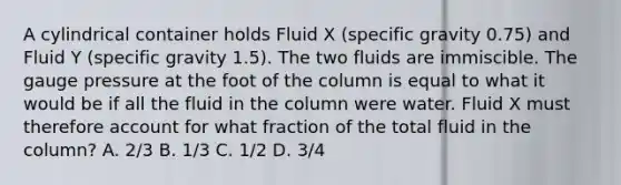 A cylindrical container holds Fluid X (specific gravity 0.75) and Fluid Y (specific gravity 1.5). The two fluids are immiscible. The gauge pressure at the foot of the column is equal to what it would be if all the fluid in the column were water. Fluid X must therefore account for what fraction of the total fluid in the column? A. 2/3 B. 1/3 C. 1/2 D. 3/4