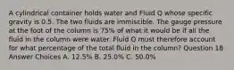 A cylindrical container holds water and Fluid Q whose specific gravity is 0.5. The two fluids are immiscible. The gauge pressure at the foot of the column is 75% of what it would be if all the fluid in the column were water. Fluid Q must therefore account for what percentage of the total fluid in the column? Question 18 Answer Choices A. 12.5% B. 25.0% C. 50.0%