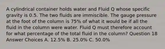 A cylindrical container holds water and Fluid Q whose specific gravity is 0.5. The two fluids are immiscible. The gauge pressure at the foot of the column is 75% of what it would be if all the fluid in the column were water. Fluid Q must therefore account for what percentage of the total fluid in the column? Question 18 Answer Choices A. 12.5% B. 25.0% C. 50.0%