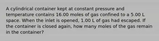 A cylindrical container kept at constant pressure and temperature contains 16.00 moles of gas confined to a 5.00 L space. When the inlet is opened, 1.00 L of gas had escaped. If the container is closed again, how many moles of the gas remain in the container?