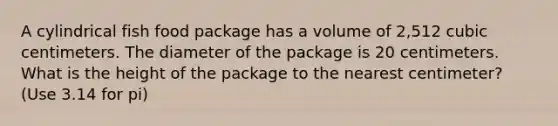 A cylindrical fish food package has a volume of 2,512 cubic centimeters. The diameter of the package is 20 centimeters. What is the height of the package to the nearest centimeter? (Use 3.14 for pi)