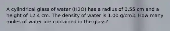 A cylindrical glass of water (H2O) has a radius of 3.55 cm and a height of 12.4 cm. The density of water is 1.00 g/cm3. How many moles of water are contained in the glass?