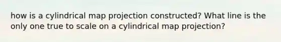 how is a cylindrical map projection constructed? What line is the only one true to scale on a cylindrical map projection?