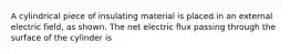 A cylindrical piece of insulating material is placed in an external electric field, as shown. The net electric flux passing through the surface of the cylinder is