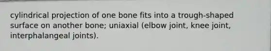 cylindrical projection of one bone fits into a trough-shaped surface on another bone; uniaxial (elbow joint, knee joint, interphalangeal joints).