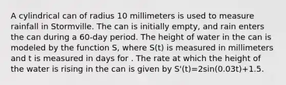 A cylindrical can of radius 10 millimeters is used to measure rainfall in Stormville. The can is initially empty, and rain enters the can during a 60-day period. The height of water in the can is modeled by the function S, where S(t) is measured in millimeters and t is measured in days for . The rate at which the height of the water is rising in the can is given by S'(t)=2sin(0.03t)+1.5.