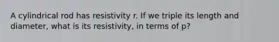 A cylindrical rod has resistivity r. If we triple its length and diameter, what is its resistivity, in terms of p?